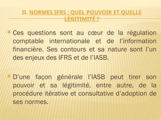 II. NORMES IFRS : QUEL POUVOIR ET QUELLE
LÉGITIMITÉ ?
 Ces questions sont au cœur de la régulation
comptable internationale et de l’information
financière. Ses contours et sa nature sont l’un
des enjeux des IFRS et de l’IASB.
 D’une façon générale l’IASB peut tirer son
pouvoir et sa légitimité, entre autre, de la
procédure itérative et consultative d’adoption de
ses normes.
 
