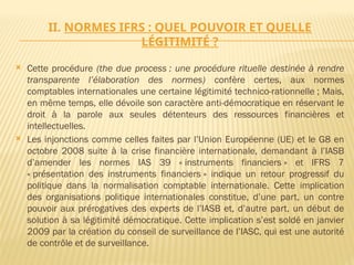 II. NORMES IFRS : QUEL POUVOIR ET QUELLE
LÉGITIMITÉ ?
 Cette procédure (the due process : une procédure rituelle destinée à rendre
transparente l’élaboration des normes) confère certes, aux normes
comptables internationales une certaine légitimité technico-rationnelle ; Mais,
en même temps, elle dévoile son caractère anti-démocratique en réservant le
droit à la parole aux seules détenteurs des ressources financières et
intellectuelles.
 Les injonctions comme celles faites par l’Union Européenne (UE) et le G8 en
octobre 2008 suite à la crise financière internationale, demandant à l’IASB
d’amender les normes IAS 39 « instruments financiers » et IFRS 7
« présentation des instruments financiers » indique un retour progressif du
politique dans la normalisation comptable internationale. Cette implication
des organisations politique internationales constitue, d’une part, un contre
pouvoir aux prérogatives des experts de l’IASB et, d’autre part, un début de
solution à sa légitimité démocratique. Cette implication s’est soldé en janvier
2009 par la création du conseil de surveillance de l’IASC, qui est une autorité
de contrôle et de surveillance.
 