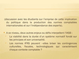 (discussion avec les étudiants sur l’emprise de cette implication
du politique dans la production des normes comptables
internationales et sur l’indépendance des experts).
 A ce niveau, deux autres enjeux ou défis interpellent l’IASB :
 La viabilité dans la durée d’un système normatif fondé sur
les principes et son universalité.
 Les normes IFRS peuvent –elles briser les contingences
culturelles, fiscales, technologiques qui caractérisent
chaque contexte comptable ?
 
