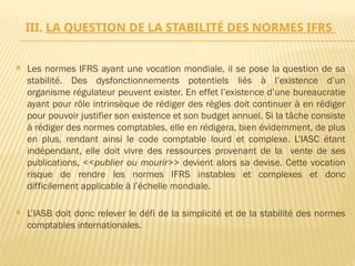 III. LA QUESTION DE LA STABILITÉ DES NORMES IFRS
 Les normes IFRS ayant une vocation mondiale, il se pose la question de sa
stabilité. Des dysfonctionnements potentiels liés à l’existence d’un
organisme régulateur peuvent exister. En effet l’existence d’une bureaucratie
ayant pour rôle intrinsèque de rédiger des règles doit continuer à en rédiger
pour pouvoir justifier son existence et son budget annuel. Si la tâche consiste
à rédiger des normes comptables, elle en rédigera, bien évidemment, de plus
en plus, rendant ainsi le code comptable lourd et complexe. L’IASC étant
indépendant, elle doit vivre des ressources provenant de la vente de ses
publications, <<publier ou mourir>> devient alors sa devise. Cette vocation
risque de rendre les normes IFRS instables et complexes et donc
difficilement applicable à l’échelle mondiale.
 L’IASB doit donc relever le défi de la simplicité et de la stabilité des normes
comptables internationales.
 