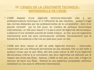 IV. L’ENJEU DE LA LÉGITIMITÉ TECHNICO -
RATIONNELLE DE L’IASB
 L’IASB dispose d’une légitimité technico-rationnelle (liée à son
professionnalisme technique et à l’efficacité de ses résultats ; puisqu’il s’agit
des normes élaborées par les professionnelles de la comptabilité) ; donc d’un
pouvoir normatif qui lui fait jouer, en matière de politique économique
internationale, un rôle pour lequel il n’a pas à priori de légitimité démocratique.
L’absence d’une véritable autorité de tutelle indique, au fait, que cet organisme
international privé est sans contre-pouvoir véritable. Heureusement que le
Conseil de Surveillance a été mis sur pied pour jouer ce rôle.
 L’IASB doit donc relever le défi de cette légitimité technico – rationnelle,
notamment par une efficacité permanente de ses résultats. Elle ne doit faillir à
quelque niveau que se soit. Mais, elle doit aussi relever le défi d’une légitimité
démocratique (même si la conciliation des deux légitimités est délicate) par le
respect des droits des États - Nations. L’IASB ne doit pas, pour cela, s’ériger en
donneur de leçon aux États - Nations ou aux systèmes comptables nationaux
cohabitant ou non avec le référentiel international.
 