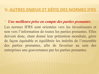 V- AUTRES ENJEUX ET DÉFIS DES NORMES IFRS
 Une meilleure prise en compte des parties prenantes.
Les normes IFRS sont orientées vers les investisseurs et
non vers l’information de toutes les parties prenantes. Elles
doivent donc, étant donné leur prétention mondiale, gérer
de façon équitable et équilibrée les intérêts de l’ensemble
des parties prenantes, afin de favoriser au sein des
entreprises une gouvernance par les parties prenantes.
 