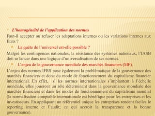  L’homogénéité de l’application des normes
Faut-il accepter ou refuser les adaptations internes ou les variations internes aux
États ?
 La quête de l’universel est-elle possible ?
Malgré les contingences nationales, la résistance des systèmes nationaux, l’IASB
doit se lancer dans une logique d’universalisation de ses normes.
 L’enjeu de la gouvernance mondiale des marchés financiers (MF).
L’enjeu des normes IFRS pose également la problématique de la gouvernance des
marchés financiers et donc du mode de fonctionnement du capitalisme financier
international. En effet, si les normes internationales s’implantent à l’échelle
mondiale, elles joueront un rôle déterminant dans la gouvernance mondiale des
marchés financiers et dans les modes de fonctionnement du capitalisme mondial
(la normalisation comptable internationale est bénéfique pour les entreprises et les
investisseurs. En appliquant un référentiel unique les entreprises rendent faciles le
reporting interne et l’audit; ce qui accroit la transparence et la bonne
gouvernance).
 