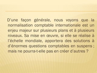 D’une façon générale, nous voyons que la
normalisation comptable internationale est un
enjeu majeur sur plusieurs plans et à plusieurs
niveaux. Sa mise en œuvre, si elle se réalise à
l’échelle mondiale, apportera des solutions à
d’énormes questions comptables en suspens ;
mais ne pourra-t-elle pas en créer d’autres ?
 