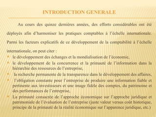 INTRODUCTION GENERALE
Au cours des quinze dernières années, des efforts considérables ont été
déployés afin d’harmoniser les pratiques comptables à l’échelle internationale.
Parmi les facteurs explicatifs de ce développement de la comptabilité à l’échelle
internationale, on peut citer :
 le développement des échanges et la mondialisation de l’économie,
 le développement de la concurrence et la primauté de l’information dans la
hiérarchie des ressources de l’entreprise,
 la recherche permanente de la transparence dans le développement des affaires,
 l’obligation constante pour l’entreprise de produire une information fiable et
pertinente aux investisseurs et une image fidèle des comptes, du patrimoine et
des performances de l’entreprise,
 La primauté consacrée de l’approche économique sur l’approche juridique et
patrimoniale de l’évaluation de l’entreprise (juste valeur versus coût historique,
principe de la primauté de la réalité économique sur l’apparence juridique, etc.)
 