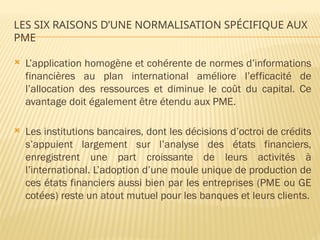 LES SIX RAISONS D’UNE NORMALISATION SPÉCIFIQUE AUX
PME
 L’application homogène et cohérente de normes d’informations
financières au plan international améliore l’efficacité de
l’allocation des ressources et diminue le coût du capital. Ce
avantage doit également être étendu aux PME.
 Les institutions bancaires, dont les décisions d’octroi de crédits
s’appuient largement sur l’analyse des états financiers,
enregistrent une part croissante de leurs activités à
l’international. L’adoption d’une moule unique de production de
ces états financiers aussi bien par les entreprises (PME ou GE
cotées) reste un atout mutuel pour les banques et leurs clients.
 