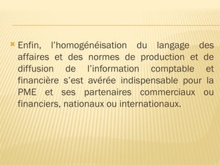  Enfin, l’homogénéisation du langage des
affaires et des normes de production et de
diffusion de l’information comptable et
financière s’est avérée indispensable pour la
PME et ses partenaires commerciaux ou
financiers, nationaux ou internationaux.
 