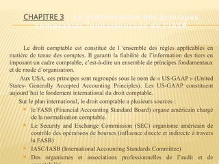 CHAPITRE 3 : La présentation des principes
comptables fondamentaux de l’IASB
Le droit comptable est constitué de l ‘ensemble des règles applicables en
matière de tenue des comptes. Il garanti la fiabilité de l’information des tiers en
imposant un cadre comptable, c’est-à-dire un ensemble de principes fondamentaux
et de mode d’organisation.
Aux USA, ces principes sont regroupés sous le nom de « US-GAAP » (United
States- Generally Accepted Accounting Principles). Les US-GAAP constituent
aujourd’hui le fondement international du droit comptable.
Sur le plan international, le droit comptable a plusieurs sources :
 le FASB (Financial Accounting Standard Board) organe américain chargé
de la normalisation comptable.
 Le Security and Exchange Commission (SEC) organisme américain de
contrôle des opérations de bourses (influence directe et indirecte à travers
la FASB)
 IASC/IASB (International Accounting Standards Committee)
 Des organismes et associations professionnelles de l’audit et de
 
