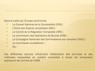 Dans le cadre de l’Europe continental;
 Le Conseil National de la Comptabilité (CNC);
 L’Ordre des Experts comptables (OEC) ;
 Le Comité de la Régulation Comptable (CRC) ;
 La commission des Opérations de Bourse (COB) ;
 La Compagnie Nationale des Commissaires aux comptes (CNCC) ;
 La commission européenne ;
 Etc.
Ces différentes sources influencent l’élaboration des principes et des
méthodes imposables en matière comptable à toutes les entreprises
appliquant les normes de l’lASB.
 