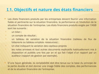 I.1. Objectifs et nature des états financiers
 Les états financiers produits par les entreprises doivent fournir une information
fiable et pertinente sur la situation financière, la performance et l’évolution de la
situation financière de l’entreprise. Les états financiers produits exigés par l’IASB
sont les suivants :
 un bilan ;
 un compte de résultat ;
 un tableau de variation de la situation financière (tableau de flux de
trésorerie ou tableau emplois- ressources) ;
 Un état indiquant la variation des capitaux propres
 les notes annexes et tout autres documents explicatifs habituellement mis à
disposition et publiés une fois par an et qui fait l’objet d’un rapport par un
auditeur (rapport de gestion par exemple).
 D’une façon générale, la comptabilité doit être tenue sur la base du principe de
la partie double et doit donner une image fidèle des comptes, des performances
et de la situation financière de l’entreprise.
 