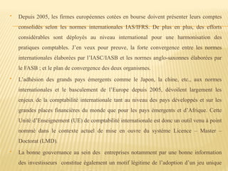  Depuis 2005, les firmes européennes cotées en bourse doivent présenter leurs comptes
consolidés selon les normes internationales IAS/IFRS. De plus en plus, des efforts
considérables sont déployés au niveau international pour une harmonisation des
pratiques comptables. J’en veux pour preuve, la forte convergence entre les normes
internationales élaborées par l’IASC/IASB et les normes anglo-saxonnes élaborées par
le FASB ; et le plan de convergence des deux organismes.
 L’adhésion des grands pays émergents comme le Japon, la chine, etc., aux normes
internationales et le basculement de l’Europe depuis 2005, dévoilent largement les
enjeux de la comptabilité internationale tant au niveau des pays développés et sur les
grandes places financières du monde que pour les pays émergents et d’Afrique. Cette
Unité d’Enseignement (UE) de comptabilité internationale est donc un outil venu à point
nommé dans le contexte actuel de mise en ouvre du système Licence – Master –
Doctorat (LMD).
 La bonne gouvernance au sein des entreprises notamment par une bonne information
des investisseurs constitue également un motif légitime de l’adoption d’un jeu unique
 