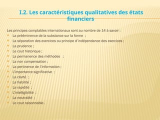 I.2. Les caractéristiques qualitatives des états
financiers
Les principes comptables internationaux sont au nombre de 14 à savoir :
 La prééminence de la substance sur la forme ;
 La séparation des exercices ou principe d’indépendance des exercices ;
 La prudence ;
 Le cout historique ;
 La permanence des méthodes ;
 La non compensation ;
 La pertinence de l’information ;
 L’importance significative ;
 La clarté ;
 La fiabilité ;
 La rapidité ;
 L’intelligibilité ;
 La neutralité ;
 Le cout raisonnable .
 