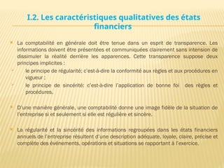 I.2. Les caractéristiques qualitatives des états
financiers
 La comptabilité en générale doit être tenue dans un esprit de transparence. Les
informations doivent être présentées et communiquées clairement sans intension de
dissimuler la réalité derrière les apparences. Cette transparence suppose deux
principes implicites :
 le principe de régularité; c’est-à-dire la conformité aux règles et aux procédures en
vigueur ;
 le principe de sincérité: c’est-à-dire l’application de bonne foi des règles et
procédures.
 D’une manière générale, une comptabilité donne une image fidèle de la situation de
l’entreprise si et seulement si elle est régulière et sincère.
 La régularité et la sincérité des informations regroupées dans les états financiers
annuels de l’entreprise résultent d’une description adéquate, loyale, claire, précise et
complète des événements, opérations et situations se rapportant à l’exercice.
 