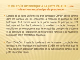II. DU COÛT HISTORIQUE À LA JUSTE VALEUR : une
infraction au principe de prudence
 L’article 35 de l’acte uniforme du droit comptable OHADA oblige comme
dans les normes IAS les entreprises à respecter le principe de coût
historique. Tout comme celui de la partie double, le principe du coût
historique est l’un des fondements du modèle comptable classique. Il
conditionne, en convergence avec le respect des principes de prudence
et de continuité de l’exploitation, la mesure de la richesse et du revenu de
l’entreprise par la comptabilité financière.
 Dans l’OHADA, il reste le fondement de la mesure comptable des
résultats et de l’évaluation du patrimoine. L’IASB, en conformité avec le
FASB, rend son application optionnelle en lui substituant le concept de la
juste valeur (fair value).
 