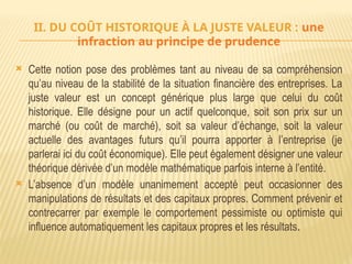 II. DU COÛT HISTORIQUE À LA JUSTE VALEUR : une
infraction au principe de prudence
 Cette notion pose des problèmes tant au niveau de sa compréhension
qu’au niveau de la stabilité de la situation financière des entreprises. La
juste valeur est un concept générique plus large que celui du coût
historique. Elle désigne pour un actif quelconque, soit son prix sur un
marché (ou coût de marché), soit sa valeur d’échange, soit la valeur
actuelle des avantages futurs qu’il pourra apporter à l’entreprise (je
parlerai ici du coût économique). Elle peut également désigner une valeur
théorique dérivée d’un modèle mathématique parfois interne à l’entité.
 L’absence d’un modèle unanimement accepté peut occasionner des
manipulations de résultats et des capitaux propres. Comment prévenir et
contrecarrer par exemple le comportement pessimiste ou optimiste qui
influence automatiquement les capitaux propres et les résultats.
 