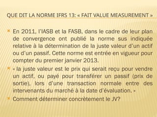 QUE DIT LA NORME IFRS 13: « FAIT VALUE MEASUREMENT »
 En 2011, l’IASB et la FASB, dans le cadre de leur plan
de convergence ont publié la norme sus indiquée
relative à la détermination de la juste valeur d’un actif
ou d’un passif. Cette norme est entrée en vigueur pour
compter du premier janvier 2013.
 « la juste valeur est le prix qui serait reçu pour vendre
un actif, ou payé pour transférer un passif (prix de
sortie), lors d’une transaction normale entre des
intervenants du marché à la date d’évaluation. »
 Comment déterminer concrètement le JV?
 