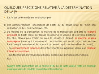 QUELQUES PRÉCISIONS RELATIVE À LA DÉTERMINATION
DE LA JV
 La JV est déterminée en tenant compte:
1) des caractéristiques spécifiques de l’actif ou du passif (état de l’actif, son
utilisation, le lieu ou il se trouve, etc.,
2) du marché de la transaction: le marché de la transaction doit être le marché
principal de l’actif (celui sur lequel on observe le volume et le niveau d’activité
les plus élevés pour l’actif ou pour le passif), à défaut, le marché le plus
avantageux (celui qui maximiserait le montant qui serait reçu pour vendre
l’actif ou qui minimiserait le montant qui serait payé pour transférer le passif),
- - du comportement rationnel des intervenants qui agissent dans leur meilleur
intérêt économique,
- - aux techniques d’évaluation utilisées: priorité aux données observables,
- Etc.
- Malgré cette publication de la norme IFRS 13, la juste valeur reste un concept
élastique dans le modèle comptable international.
 