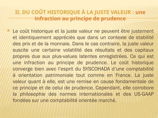 II. DU COÛT HISTORIQUE À LA JUSTE VALEUR : une
infraction au principe de prudence
 Le coût historique et la juste valeur ne peuvent être justement
et identiquement appréciés que dans un contexte de stabilité
des prix et de la monnaie. Dans le cas contraire, la juste valeur
suscite une certaine volatilité des résultats et des capitaux
propres due aux plus-values latentes enregistrées. Ce qui est
une infraction au principe de prudence. Le coût historique
converge bien avec l’esprit du SYSCOHADA d’une comptabilité
à orientation patrimoniale tout comme en France. La juste
valeur quant à elle, est une remise en cause fondamentale de
ce principe et de celui de prudence. Cependant, elle corrobore
la philosophie des normes internationales et des US-GAAP
fondées sur une comptabilité orientée marché.
 