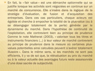  En fait, la « fair value » est une démarche optionnelle qui se
justifie lorsque les activités sont négociées en continue sur un
marché de concurrence. Elle s’insère dans la logique de la
stratégie d’évaluation, de fusion et d’acquisition des
entreprises. Dans ces cas particuliers, chaque acteurs est
égoïste et cherche à empocher la totalité de la plus-value (ou à
se désengager totalement de la perte) générée par le
dynamisme du marché. Dans l’hypothèse de continuité de
l’exploitation, elle contrevient bien au principe de prudence
Comme le note Matherat (2003), « valoriser tous les titres et
instruments financiers (…) à leur valeur de marché contrevient
au principe de prudence dans la mesure où certaines plus-
values potentielles ainsi calculées peuvent s’avérer totalement
illusoire ». Dans le même sens, si les marchés ne sont pas
efficients, il y va de soi que, la réévaluation au prix du marché
ou à la valeur actuelle des avantages futurs reste assaisonnée
d’une dose sacrée de subjectivité.
 