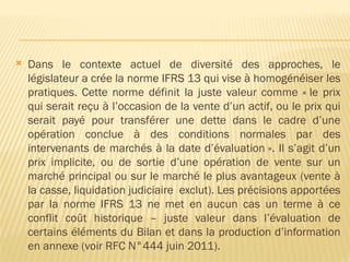  Dans le contexte actuel de diversité des approches, le
législateur a crée la norme IFRS 13 qui vise à homogénéiser les
pratiques. Cette norme définit la juste valeur comme « le prix
qui serait reçu à l’occasion de la vente d’un actif, ou le prix qui
serait payé pour transférer une dette dans le cadre d’une
opération conclue à des conditions normales par des
intervenants de marchés à la date d’évaluation ». Il s’agit d’un
prix implicite, ou de sortie d’une opération de vente sur un
marché principal ou sur le marché le plus avantageux (vente à
la casse, liquidation judiciaire exclut). Les précisions apportées
par la norme IFRS 13 ne met en aucun cas un terme à ce
conflit coût historique – juste valeur dans l’évaluation de
certains éléments du Bilan et dans la production d’information
en annexe (voir RFC N°444 juin 2011).
 
