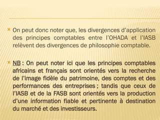  On peut donc noter que, les divergences d’application
des principes comptables entre l’OHADA et l’IASB
relèvent des divergences de philosophie comptable.
 NB : On peut noter ici que les principes comptables
africains et français sont orientés vers la recherche
de l’image fidèle du patrimoine, des comptes et des
performances des entreprises ; tandis que ceux de
l’IASB et de la FASB sont orientés vers la production
d’une information fiable et pertinente à destination
du marché et des investisseurs.
 