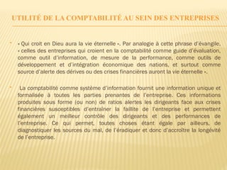 UTILITÉ DE LA COMPTABILITÉ AU SEIN DES ENTREPRISES
 « Qui croit en Dieu aura la vie éternelle ». Par analogie à cette phrase d’évangile,
« celles des entreprises qui croient en la comptabilité comme guide d’évaluation,
comme outil d’information, de mesure de la performance, comme outils de
développement et d’intégration économique des nations, et surtout comme
source d’alerte des dérives ou des crises financières auront la vie éternelle ».
 La comptabilité comme système d’information fournit une information unique et
formalisée à toutes les parties prenantes de l’entreprise. Ces informations
produites sous forme (ou non) de ratios alertes les dirigeants face aux crises
financières susceptibles d’entraîner la faillite de l’entreprise et permettent
également un meilleur contrôle des dirigeants et des performances de
l’entreprise. Ce qui permet, toutes choses étant égale par ailleurs, de
diagnostiquer les sources du mal, de l’éradiquer et donc d’accroître la longévité
de l’entreprise.
 