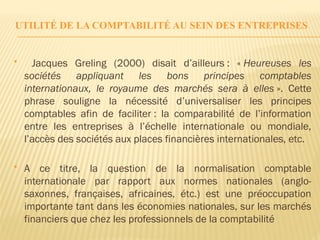 UTILITÉ DE LA COMPTABILITÉ AU SEIN DES ENTREPRISES
 Jacques Greling (2000) disait d’ailleurs : « Heureuses les
sociétés appliquant les bons principes comptables
internationaux, le royaume des marchés sera à elles ». Cette
phrase souligne la nécessité d’universaliser les principes
comptables afin de faciliter : la comparabilité de l’information
entre les entreprises à l’échelle internationale ou mondiale,
l’accès des sociétés aux places financières internationales, etc.
 A ce titre, la question de la normalisation comptable
internationale par rapport aux normes nationales (anglo-
saxonnes, françaises, africaines, étc.) est une préoccupation
importante tant dans les économies nationales, sur les marchés
financiers que chez les professionnels de la comptabilité
 