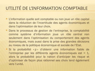 UTILITÉ DE L’INFORMATION COMPTABLE
 L’information quelle soit comptable ou non joue un rôle capital
dans la réduction de l’incertitude des agents économiques et
dans l’optimisation de leur choix.
 Dans le processus de gestion de l’entreprise, la comptabilité
comme système d’information joue un rôle central non
seulement dans l’optimisation du comportement des agents
économiques, mais aussi dans la prise des grandes décisions
au niveau de la politique économique et sociale de l’Etat.
 Si la probabilité « p » d’obtenir une information fiable de
l’entreprise par les différents agents économiques est = 1,
alors la probabilité pour la nation d’anticiper les risque et
d’optimiser de façon plus rationnel ses choix tend également
vers l’unité.
 