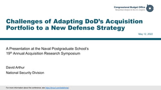 A Presentation at the Naval Postgraduate School’s
19th Annual Acquisition Research Symposium
May 12, 2022
David Arthur
National Security Division
Challenges of Adapting DoD’s Acquisition
Portfolio to a New Defense Strategy
For more information about the conference, see https://tinyurl.com/bde9nmat.
 