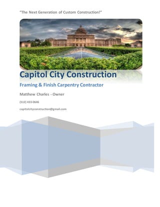 “The Next Generation of Custom Construction!”
Capitol City Construction
Framing & Finish Carpentry Contractor
Matthew Charles - Owner
(512) 433-0646
capitolcityconstruction@gmail.com
 