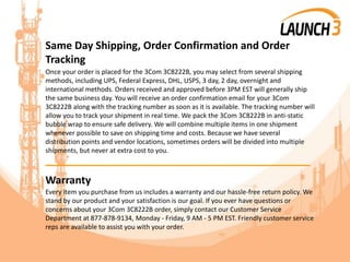 Same Day Shipping, Order Confirmation and Order
Tracking
Once your order is placed for the 3Com 3C8222B, you may select from several shipping
methods, including UPS, Federal Express, DHL, USPS, 3 day, 2 day, overnight and
international methods. Orders received and approved before 3PM EST will generally ship
the same business day. You will receive an order confirmation email for your 3Com
3C8222B along with the tracking number as soon as it is available. The tracking number will
allow you to track your shipment in real time. We pack the 3Com 3C8222B in anti-static
bubble wrap to ensure safe delivery. We will combine multiple items in one shipment
whenever possible to save on shipping time and costs. Because we have several
distribution points and vendor locations, sometimes orders will be divided into multiple
shipments, but never at extra cost to you.
_______________________________________
Warranty
Every item you purchase from us includes a warranty and our hassle-free return policy. We
stand by our product and your satisfaction is our goal. If you ever have questions or
concerns about your 3Com 3C8222B order, simply contact our Customer Service
Department at 877-878-9134, Monday - Friday, 9 AM - 5 PM EST. Friendly customer service
reps are available to assist you with your order.
 