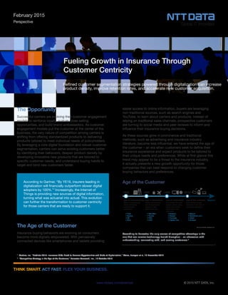 © 2015 NTT DATA, Inc.www.nttdata.com/americas
THINK SMART. ACT FAST. FLEX YOUR BUSINESS.
Fueling Growth in Insurance Through
Customer Centricity
Refined customer segmentation strategies powered through digitalization can increase
product density, improve retention rates, and accelerate new customer acquisition.
February 2015
Perspective
The Opportunity
Successful carriers are evolving their customer engagement
models to reinforce loyalty, nurture cross-selling
opportunities, and build brand ambassadors. As customer
engagement models put the customer at the center of the
business, the very nature of competition among carriers is
shifting from offering standardized products to delivering
products tailored to meet individual needs of policyholders.
By leveraging a core digital foundation and robust customer
segmentation, carriers can serve existing customers better
by identifying their behaviors, deepen product density by
developing innovative new products that are tailored to
specific customer needs, and understand buying habits to
target and bind new customers faster.
The Age of the Customer
Insurance buying behaviors are evolving as consumers
become more digitally empowered. With pervasively
connected devices like smartphones and tablets providing
According to Gartner, “By YE16, insurers leading in
digitalization will financially outperform slower digital
adopters by 100%.”1
Increasingly, the Internet of
Things is providing new sources of digital information,
turning what was actuarial into actual. This evolution
can further the transformation to customer centricity
for those carriers that are ready to support it.
easier access to online information, buyers are leveraging
non-traditional sources, such as search engines and
YouTube, to learn about carriers and products. Instead of
relying on traditional sales channels, prospective customers
are turning to social media and peer reviews to inform and
influence their insurance buying decisions.
As these sources grow in prominence and traditional
methods, such as advertising and insurance industry
literature, become less influential, we have entered the age of
the customer – an era when customers seek to define their
insurance experience and expect products to be tailored to
their unique needs and preferences. While at first glance this
trend may appear to be a threat to the insurance industry,
it actually presents a new growth opportunity for those
companies that can best respond to changing customer
buying behaviors and preferences.
1
Gartner, Inc. “Predicts 2015: Insurance CIOs Need to Balance Opportunities and Risks of Digitalization,” Weiss, Juergen et al, 19 November 2014
2
“Competitive Strategy in the Age of the Customer,” Forrester Research, Inc., 10 October 2013
We Have Entered The Age Of The CustomerAge of the Customer
According to Forrester, the only source of competitive advantage is the
one that can survive technology-fueled disruption – an obsession with
understanding, connecting with, and serving customers.2
 