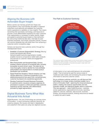 NTT DATA Perspective:
Customer Centricity
© 2015 NTT DATA, Inc.
Aligning the Business with
Actionable Buyer Insight
Before carriers can harness growth from these new
buying patterns, they must develop the ability to segment
customers more distinctly and establish the customer-
centric operations to capitalize on new insights. That means
reorienting their processes, technology, and resources to
provide a more differentiated experience for each customer.
Finer segmentation is necessary to better identify, target,
and appeal to potential buyers based on their behaviors.
By overcoming traditional data silos, internally focused
business processes, and insular corporate cultures, insurers
can remove obstacles that will inhibit them from achieving a
customer-centric competitive edge.
Carriers can become more customer centric through four
interdependent levers:
»» Establish a Customer Segmentation Strategy. Moving
toward demographically refined,
behavior-based customer segmentation models
enables insurance companies to better tailor products
and services to customer needs and engagement
preferences.
»» Mine Policyholder and Household Data. Carriers
possess massive amounts of household data, primarily
accessible via event-driven views. This data can be
more thoroughly mined to identify the most profitable
policyholders and opportunities to increase product
penetration per household.
»» Apply Predictive Analytics. Robust analytics can help
carriers determine a customer’s propensity to buy
additional products at any given time, converting every
customer touchpoint into a potential opportunity.
»» Develop Customer-Focused Business Processes.
A customer-centric insurance company organizes its
processes to support a unified and seamless customer
experience across channels, with differentiation
provided by target segmentation.
Digital Business Turns What Was
Actuarial Into Actual
Digital Business – the use of technology as a primary driver
of innovation – is key to achieving customer centricity. As
noted by analysts, the insurers who lead in digitalization
and outperform their peers are using new digitized sources
of information to turn real-world behavior into actionable
insight. They’re looking far past the narrow scope of
mobile and web media, and harnessing the power of digital
information to become customer centric.
As you embrace customer centricity, you will discover that
technology is no longer simply a business enabler, but a
driver of innovation itself – spanning the virtual and physical
realms, creating new revenue opportunities and new
business models, and delivering greater value to customers.
This new approach – called Digital Business – operates
across applications, organizational structures, operating
platforms, devices, networks, data sources, business
entities, and physical locations, drawing resources as needed
to satisfy the user’s needs.
Establish a
Customer
Segmentation
Strategy
Mine Policyholder
and Household Data
Apply Predictive
Analytics
Develop
Customer-Focused
Business Processes
The customer-centric transformation is built around behavior-based customer
segmentation, better leverage of existing data, increased use of predictive
analytics, and the reorientation of business processes to align better with
customer needs and preferences.
The Path to Customer Centricity
2
 
