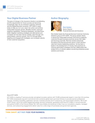 © 2015 NTT DATA, Inc.
2015_02-P-Customer_Centricity
www.nttdata.com/americas
THINK SMART. ACT FAST. FLEX YOUR BUSINESS.
About NTT DATA
NTT DATA is a leading IT services provider and global innovation partner with 75,000 professionals based in more than 40 countries.
NTT DATA emphasizes long-term commitment and combines global reach and local intimacy to provide premier professional
services, including consulting, application services, business process and IT outsourcing, and cloud-based solutions. We’re part
of NTT Group, one of the world’s largest technology services companies, generating more than $112 billion in annual revenues
and partner to 80% of the Fortune Global 100. Visit www.nttdata.com/americas to learn how our consultants, projects, managed
services, and outsourcing engagements deliver value for a wide range of businesses and government agencies.
NTT DATA Perspective:
Customer Centricity
4
Author Biography
Rob Golden leads the Financial Services Customer Centricity
Solutions group at NTT DATA. This group assists clients
in advancing measurable business outcomes by applying
customer-focused business practices across their sales
and servicing channels. Rob has worked extensively
throughout the financial services sector in both advisory
roles and industry leadership positions. He has been a
leader in the development of industry best practices for
channel optimization strategies and has collaborated with
analyst firms on solution papers concerning enterprise portal
solutions and trends.
Rob Golden
Senior Director
Financial Services and Insurance
Your Digital Business Partner
The pace of change in the insurance industry is accelerating,
and the requirements for future success are becoming
increasingly clear. As you embrace customer centricity
and the Digital Business revolution, NTT DATA is ready
today to help you turn your vision into action and achieve
measurable business growth. Benefits include: improved
targeting capabilities, marketing databases, and lead flows;
better targeted marketing strategies and alternatives and
increased net new lead volume; greater value through new
policyholders, premium growth, and LTV through better
targeting and engagement strategies; and increased velocity
of new customer acquisition.
 