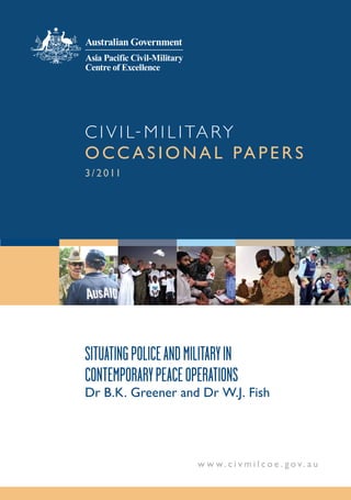 C i v i l - M i l i ta r y
o cc a s i o n a l pa p e r s
3 / 2 0 11




Situating Police and Military in
conteMPorary Peace oPerationS
Dr B.K. Greener and Dr W.J. Fish




                       w w w.c i v m i l co e . gov. au
 