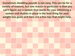 Sometimes shedding pounds is not easy. This can be for a
variety of reasons, but one reason in particular is that you
 can't figure out a system that works for you. Obtaining a
   system and rhythm in place is the best thing for your
weight loss goals and here are a few tips that might help.
 