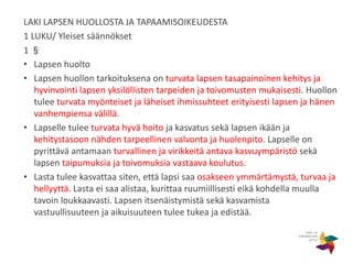 LAKI LAPSEN HUOLLOSTA JA TAPAAMISOIKEUDESTA
1 LUKU/ Yleiset säännökset
1 §
• Lapsen huolto
• Lapsen huollon tarkoituksena on turvata lapsen tasapainoinen kehitys ja
hyvinvointi lapsen yksilöllisten tarpeiden ja toivomusten mukaisesti. Huollon
tulee turvata myönteiset ja läheiset ihmissuhteet erityisesti lapsen ja hänen
vanhempiensa välillä.
• Lapselle tulee turvata hyvä hoito ja kasvatus sekä lapsen ikään ja
kehitystasoon nähden tarpeellinen valvonta ja huolenpito. Lapselle on
pyrittävä antamaan turvallinen ja virikkeitä antava kasvuympäristö sekä
lapsen taipumuksia ja toivomuksia vastaava koulutus.
• Lasta tulee kasvattaa siten, että lapsi saa osakseen ymmärtämystä, turvaa ja
hellyyttä. Lasta ei saa alistaa, kurittaa ruumiillisesti eikä kohdella muulla
tavoin loukkaavasti. Lapsen itsenäistymistä sekä kasvamista
vastuullisuuteen ja aikuisuuteen tulee tukea ja edistää.
 