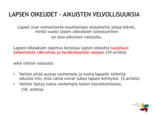 Lapset ovat voimattomia muuttamaan olosuhteita joissa elävät,
minkä vuoksi lasten oikeuksien toteutuminen
on aina aikuisten vastuulla.
Lapsen oikeuksien sopimus korostaa lapsen oikeutta suojeluun
kaikenlaista väkivaltaa ja hyväksikäyttöä vastaan (19.artikla)
sekä valtion vastuuta:
• Valtion pitää auttaa vanhempia ja muita lapselle tärkeitä
aikuisia niin, että nämä voivat tukea lapsen kehitystä. (5.artikla)
• Valtion täytyy tukea vanhempia lasten kasvattamisessa.
(18. artikla)
LAPSEN OIKEUDET - AIKUISTEN VELVOLLISUUKSIA
 