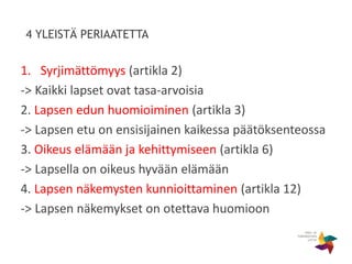 4 YLEISTÄ PERIAATETTA
1. Syrjimättömyys (artikla 2)
-> Kaikki lapset ovat tasa-arvoisia
2. Lapsen edun huomioiminen (artikla 3)
-> Lapsen etu on ensisijainen kaikessa päätöksenteossa
3. Oikeus elämään ja kehittymiseen (artikla 6)
-> Lapsella on oikeus hyvään elämään
4. Lapsen näkemysten kunnioittaminen (artikla 12)
-> Lapsen näkemykset on otettava huomioon
 