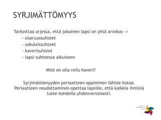 SYRJIMÄTTÖMYYS
Tarkoittaa arjessa, että jokainen lapsi on yhtä arvokas ->
- sisaruussuhteet
- sukulaissuhteet
- kaverisuhteet
- lapsi suhteessa aikuiseen
Mitä on olla reilu kaveri?
Syrjimättömyyden periaatteen oppiminen lähtee kotoa.
Periaatteen noudattaminen opettaa lapsille, että kaikkia ihmisiä
tulee kohdella yhdenvertaisesti.
 