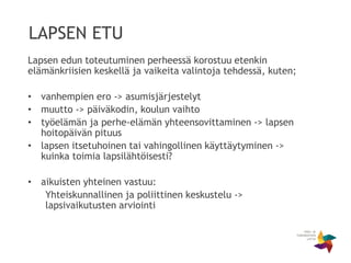 LAPSEN ETU
Lapsen edun toteutuminen perheessä korostuu etenkin
elämänkriisien keskellä ja vaikeita valintoja tehdessä, kuten;
• vanhempien ero -> asumisjärjestelyt
• muutto -> päiväkodin, koulun vaihto
• työelämän ja perhe-elämän yhteensovittaminen -> lapsen
hoitopäivän pituus
• lapsen itsetuhoinen tai vahingollinen käyttäytyminen ->
kuinka toimia lapsilähtöisesti?
• aikuisten yhteinen vastuu:
Yhteiskunnallinen ja poliittinen keskustelu ->
lapsivaikutusten arviointi
 