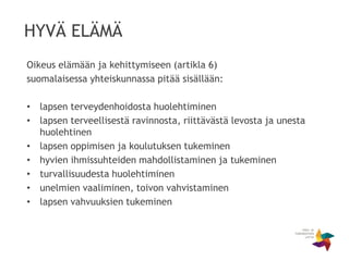 HYVÄ ELÄMÄ
Oikeus elämään ja kehittymiseen (artikla 6)
suomalaisessa yhteiskunnassa pitää sisällään:
• lapsen terveydenhoidosta huolehtiminen
• lapsen terveellisestä ravinnosta, riittävästä levosta ja unesta
huolehtinen
• lapsen oppimisen ja koulutuksen tukeminen
• hyvien ihmissuhteiden mahdollistaminen ja tukeminen
• turvallisuudesta huolehtiminen
• unelmien vaaliminen, toivon vahvistaminen
• lapsen vahvuuksien tukeminen
 