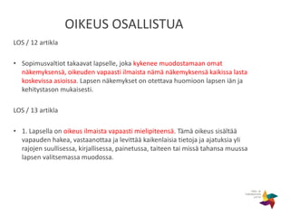 OIKEUS OSALLISTUA
LOS / 12 artikla
• Sopimusvaltiot takaavat lapselle, joka kykenee muodostamaan omat
näkemyksensä, oikeuden vapaasti ilmaista nämä näkemyksensä kaikissa lasta
koskevissa asioissa. Lapsen näkemykset on otettava huomioon lapsen iän ja
kehitystason mukaisesti.
LOS / 13 artikla
• 1. Lapsella on oikeus ilmaista vapaasti mielipiteensä. Tämä oikeus sisältää
vapauden hakea, vastaanottaa ja levittää kaikenlaisia tietoja ja ajatuksia yli
rajojen suullisessa, kirjallisessa, painetussa, taiteen tai missä tahansa muussa
lapsen valitsemassa muodossa.
 