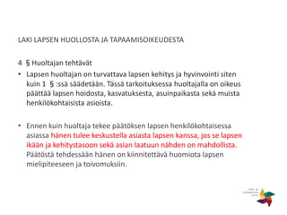 LAKI LAPSEN HUOLLOSTA JA TAPAAMISOIKEUDESTA
4 §Huoltajan tehtävät
• Lapsen huoltajan on turvattava lapsen kehitys ja hyvinvointi siten
kuin 1 §:ssä säädetään. Tässä tarkoituksessa huoltajalla on oikeus
päättää lapsen hoidosta, kasvatuksesta, asuinpaikasta sekä muista
henkilökohtaisista asioista.
• Ennen kuin huoltaja tekee päätöksen lapsen henkilökohtaisessa
asiassa hänen tulee keskustella asiasta lapsen kanssa, jos se lapsen
ikään ja kehitystasoon sekä asian laatuun nähden on mahdollista.
Päätöstä tehdessään hänen on kiinnitettävä huomiota lapsen
mielipiteeseen ja toivomuksiin.
 