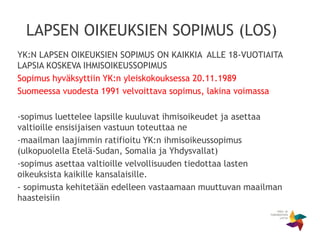 LAPSEN OIKEUKSIEN SOPIMUS (LOS)
YK:N LAPSEN OIKEUKSIEN SOPIMUS ON KAIKKIA ALLE 18-VUOTIAITA
LAPSIA KOSKEVA IHMISOIKEUSSOPIMUS
Sopimus hyväksyttiin YK:n yleiskokouksessa 20.11.1989
Suomeessa vuodesta 1991 velvoittava sopimus, lakina voimassa
-sopimus luettelee lapsille kuuluvat ihmisoikeudet ja asettaa
valtioille ensisijaisen vastuun toteuttaa ne
-maailman laajimmin ratifioitu YK:n ihmisoikeussopimus
(ulkopuolella Etelä-Sudan, Somalia ja Yhdysvallat)
-sopimus asettaa valtioille velvollisuuden tiedottaa lasten
oikeuksista kaikille kansalaisille.
- sopimusta kehitetään edelleen vastaamaan muuttuvan maailman
haasteisiin
 
