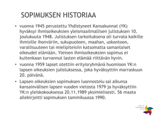 SOPIMUKSEN HISTORIAA
• vuonna 1945 perustettu Yhdistyneet Kansakunnat (YK)
hyväksyi ihmisoikeuksien yleismaailmallisen julistuksen 10.
joulukuuta 1948. Julistuksen tarkoituksena oli turvata kaikille
ihmisille ihonväriin, sukupuoleen, maahan, uskontoon,
varallisuuteen tai mielipiteisiin katsomatta samanlaiset
oikeudet elämään. Yleinen ihmisoikeuksien sopimus ei
kuitenkaan turvannut lasten elämää riittävän hyvin.
• vuonna 1959 lapset otettiin erityisryhmänä huomioon YK:n
lapsen oikeuksien julistuksessa, joka hyväksyttiin marraskuun
20. päivänä.
• Lapsen oikeuksien sopimuksen luonnostelu sai alkunsa
kansainvälisen lapsen vuoden vietosta 1979 ja hyväksyttiin
YK:n yleiskokouksessa 20.11.1989 yksimielisesti. 56 maata
allekirjoitti sopimuksen tammikuussa 1990.
 