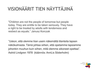 VISIONÄÄRIT TIEN NÄYTTÄJINÄ
”Uskon, että olemme liian usein näkemättä tilanteita lapsen
näkökulmasta. Tämä johtaa siihen, että opetamme lapsiamme
johonkin muuhun kuin siihen, mitä olemme aikoneet opettaa”.
Astrid Lindgren 1978 (käännös: AnnLis Söderholm)
”Children are not the people of tomorrow but people
today. They are entitle to be taken seriously. They have
a right to be treated by adults with tenderness and
resbect as equals.” Janusz Korczak
 