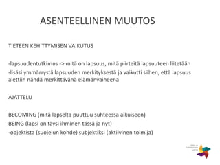 ASENTEELLINEN MUUTOS
TIETEEN KEHITTYMISEN VAIKUTUS
-lapsuudentutkimus -> mitä on lapsuus, mitä piirteitä lapsuuteen liitetään
-lisäsi ymmärrystä lapsuuden merkityksestä ja vaikutti siihen, että lapsuus
alettiin nähdä merkittävänä elämänvaiheena
AJATTELU
BECOMING (mitä lapselta puuttuu suhteessa aikuiseen)
BEING (lapsi on täysi ihminen tässä ja nyt)
-objektista (suojelun kohde) subjektiksi (aktiivinen toimija)
 