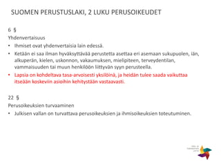 SUOMEN PERUSTUSLAKI, 2 LUKU PERUSOIKEUDET
6 §
Yhdenvertaisuus
• Ihmiset ovat yhdenvertaisia lain edessä.
• Ketään ei saa ilman hyväksyttävää perustetta asettaa eri asemaan sukupuolen, iän,
alkuperän, kielen, uskonnon, vakaumuksen, mielipiteen, terveydentilan,
vammaisuuden tai muun henkilöön liittyvän syyn perusteella.
• Lapsia on kohdeltava tasa-arvoisesti yksilöinä, ja heidän tulee saada vaikuttaa
itseään koskeviin asioihin kehitystään vastaavasti.
22 §
Perusoikeuksien turvaaminen
• Julkisen vallan on turvattava perusoikeuksien ja ihmisoikeuksien toteutuminen.
 