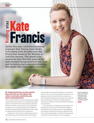 ENGINEERSAUSTRALIA.ORG.AU70
PEOPLE
Earlier this year, civil/environmental
engineer Kate Francis from Hyder
Consulting (now Arcadis) won the
Rising Star Award at the Women in
Industry Awards. The award is for
women in their first five years in the
industry and recognised both her work
and her extra-curricular contributions.
She spoke with Christopher Connolly.
Risingstar
Francis
Kate
Q. Congratulations on the award.
Can you tell us a bit about the
extra-curricular activities you
were nominated for?
I tutor a second-year environmental engineering subject,
and a first-year introduction to civil engineering subject
at QUT. I’m involved in the course and lesson planning,
with both of those. I’ve previously, in other semesters,
provided one-on-one learning support to Indigenous
students studying engineering, helping them on a week-
to-week basis and with their exam preparation.
I really enjoy it, and I think it’s a good opportunity to
tell students how the things that they’re learning will
actually relate to the work that they’ll do in a practical
sense. I know I’m one of many different roles that a civil
engineer could do. I like to think that I provide some
sort of relationship between the assignments and what
they’re studying, and how they’ll actually apply this
information in industry. They can see that it’s beneficial
and worthwhile.
I sit on two Women in Engineering committees, one
through QUT alumni, and one through the Engineers
Australia group. One of the women in that suggested I
nominate for the Rising Star Award to reflect the work
that I do with these groups, as well as the tutoring work
I do at QUT. I had a chat about it with a manager at
Get involved! As
well as working
full time as an
engineer, Kate
Francis tutors
students at QUT.
 